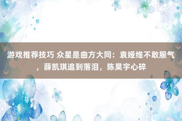 游戏推荐技巧 众星是曲方大同：袁娅维不敢服气，薛凯琪追到落泪，陈昊宇心碎