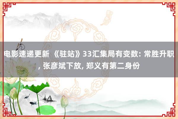 电影速递更新 《驻站》33汇集局有变数: 常胜升职, 张彦斌下放, 郑义有第二身份