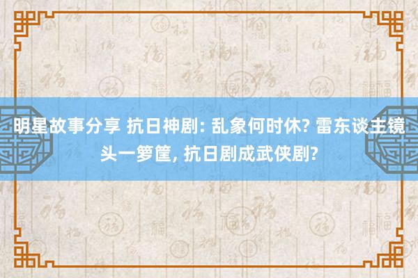 明星故事分享 抗日神剧: 乱象何时休? 雷东谈主镜头一箩筐, 抗日剧成武侠剧?