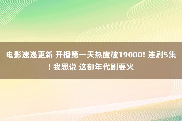 电影速递更新 开播第一天热度破19000! 连刷5集! 我思说 这部年代剧要火