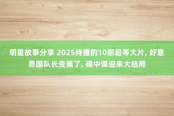 明星故事分享 2025待播的10部超等大片, 好意思国队长变黑了, 碟中谍迎来大结局