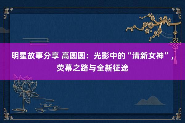 明星故事分享 高圆圆：光影中的“清新女神”，荧幕之路与全新征途