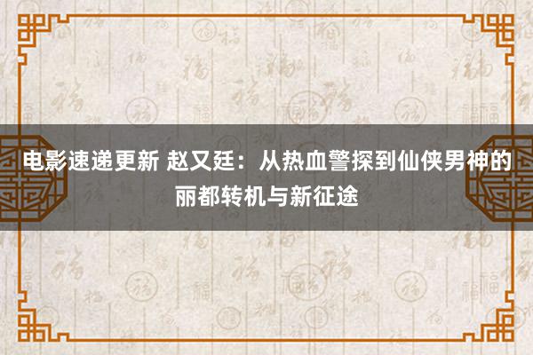 电影速递更新 赵又廷：从热血警探到仙侠男神的丽都转机与新征途