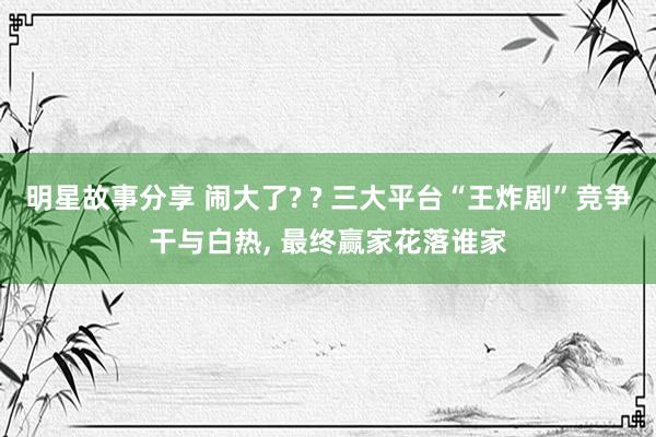 明星故事分享 闹大了? ? 三大平台“王炸剧”竞争干与白热, 最终赢家花落谁家