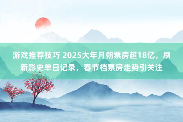 游戏推荐技巧 2025大年月朔票房超18亿，刷新影史单日记录，春节档票房走势引关注