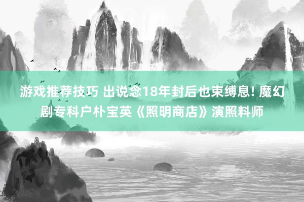 游戏推荐技巧 出说念18年封后也束缚息! 魔幻剧专科户朴宝英《照明商店》演照料师