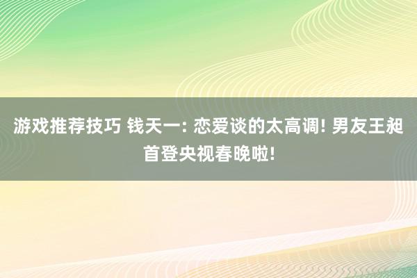 游戏推荐技巧 钱天一: 恋爱谈的太高调! 男友王昶首登央视春晚啦!