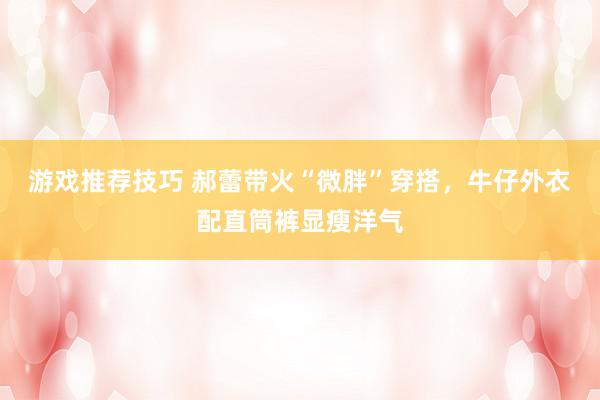 游戏推荐技巧 郝蕾带火“微胖”穿搭，牛仔外衣配直筒裤显瘦洋气