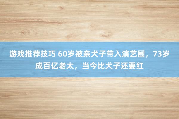 游戏推荐技巧 60岁被亲犬子带入演艺圈，73岁成百亿老太，当今比犬子还要红