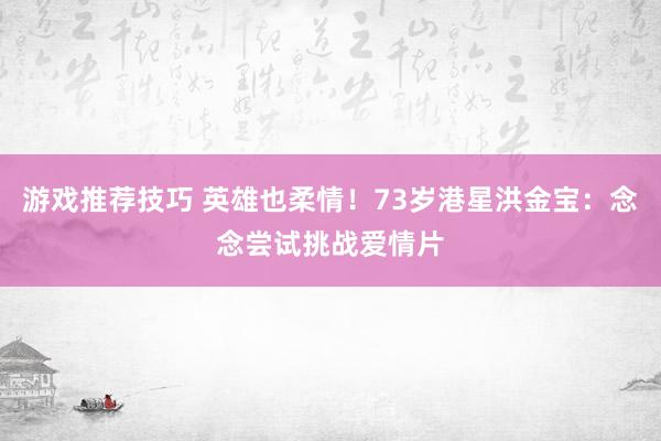 游戏推荐技巧 英雄也柔情！73岁港星洪金宝：念念尝试挑战爱情片