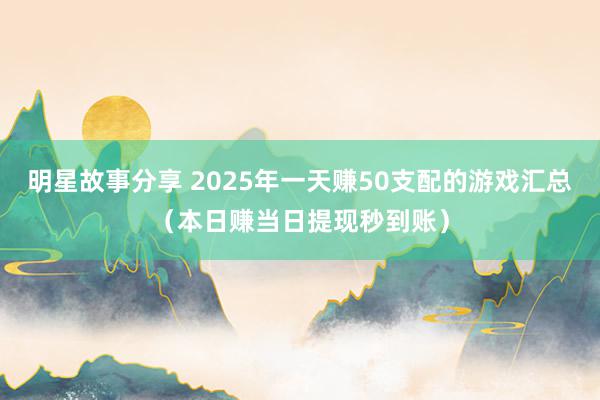 明星故事分享 2025年一天赚50支配的游戏汇总（本日赚当日提现秒到账）