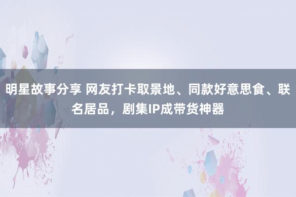 明星故事分享 网友打卡取景地、同款好意思食、联名居品，剧集IP成带货神器