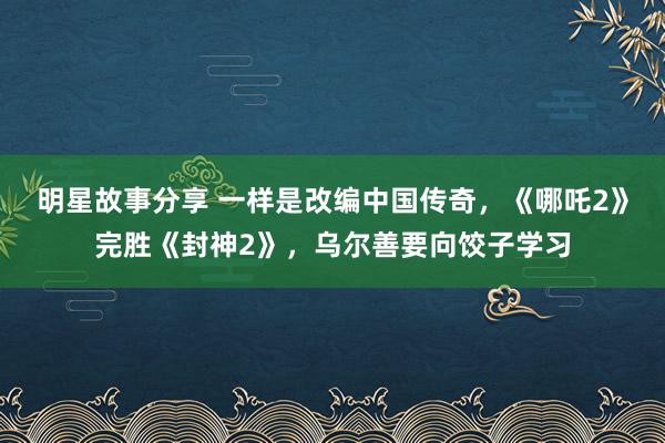 明星故事分享 一样是改编中国传奇，《哪吒2》完胜《封神2》，乌尔善要向饺子学习