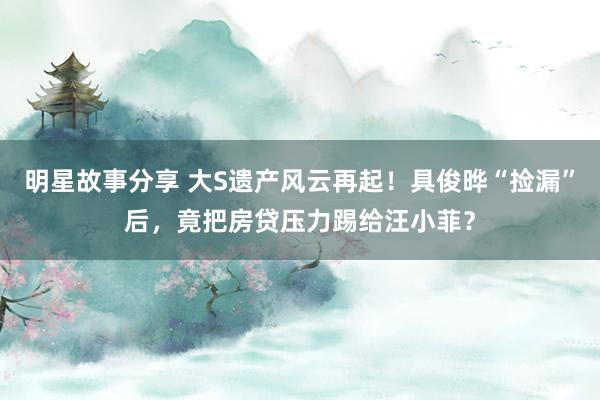 明星故事分享 大S遗产风云再起！具俊晔“捡漏”后，竟把房贷压力踢给汪小菲？