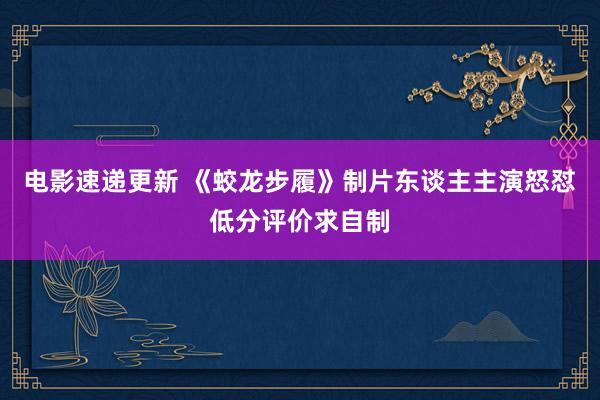 电影速递更新 《蛟龙步履》制片东谈主主演怒怼低分评价求自制