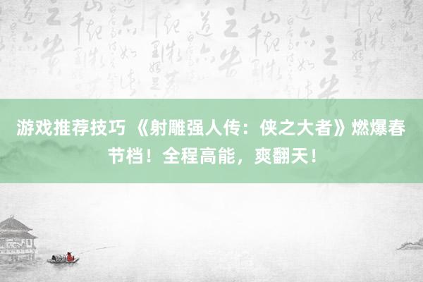 游戏推荐技巧 《射雕强人传：侠之大者》燃爆春节档！全程高能，爽翻天！