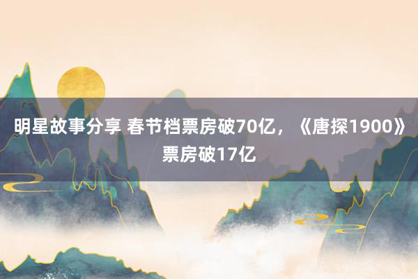 明星故事分享 春节档票房破70亿，《唐探1900》票房破17亿