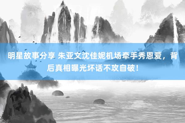 明星故事分享 朱亚文沈佳妮机场牵手秀恩爱，背后真相曝光坏话不攻自破！