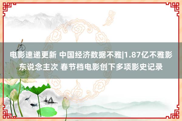 电影速递更新 中国经济数据不雅|1.87亿不雅影东说念主次 春节档电影创下多项影史记录