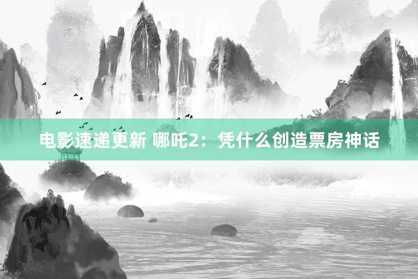 电影速递更新 哪吒2：凭什么创造票房神话