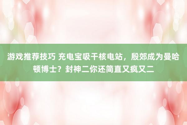 游戏推荐技巧 充电宝吸干核电站，殷郊成为曼哈顿博士？封神二你还简直又疯又二