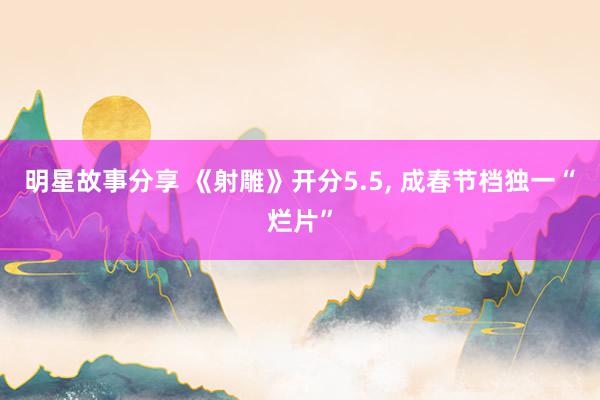 明星故事分享 《射雕》开分5.5, 成春节档独一“烂片”