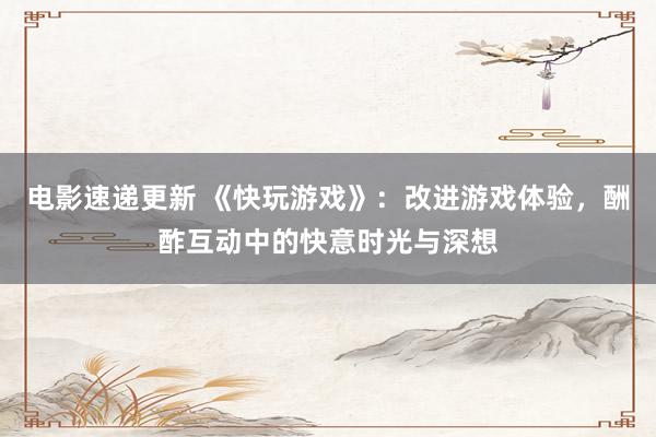 电影速递更新 《快玩游戏》：改进游戏体验，酬酢互动中的快意时光与深想