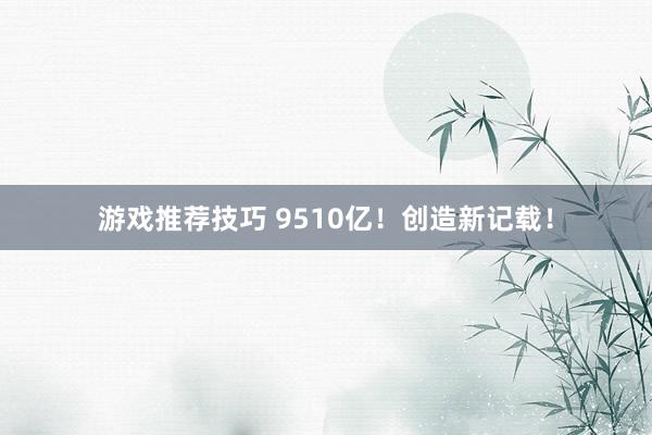 游戏推荐技巧 9510亿！创造新记载！