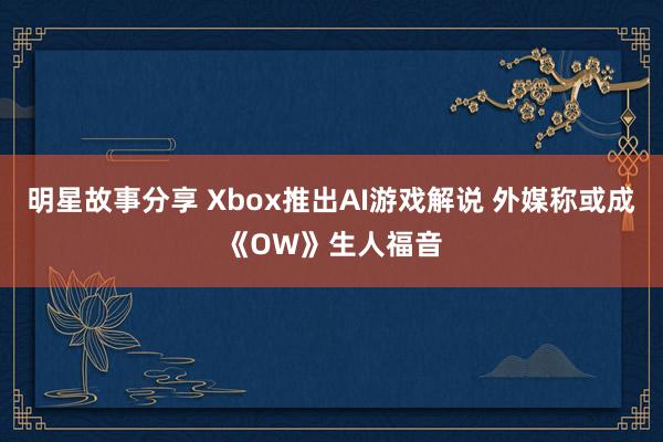 明星故事分享 Xbox推出AI游戏解说 外媒称或成《OW》生人福音