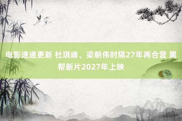 电影速递更新 杜琪峰、梁朝伟时隔27年再合营 黑帮新片2027年上映