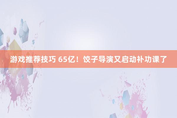 游戏推荐技巧 65亿！饺子导演又启动补功课了