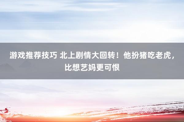 游戏推荐技巧 北上剧情大回转！他扮猪吃老虎，比想艺妈更可恨