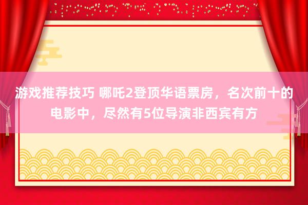 游戏推荐技巧 哪吒2登顶华语票房，名次前十的电影中，尽然有5位导演非西宾有方